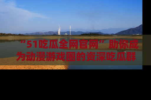 “51吃瓜全网官网”助你成为动漫游戏圈的资深吃瓜群众！