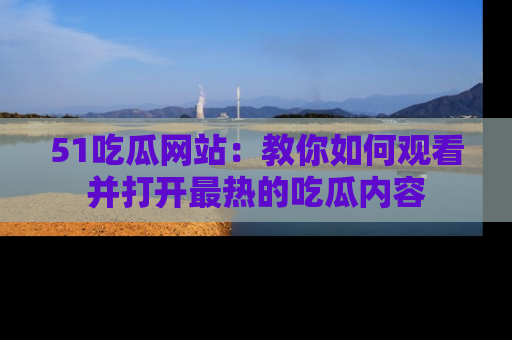 51吃瓜网站:教你如何观看并打开最热的吃瓜内容