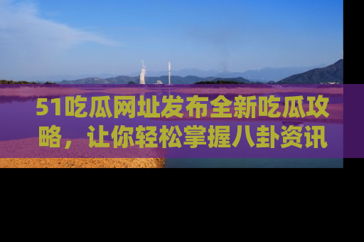 51吃瓜网址发布全新吃瓜攻略,让你轻松掌握八卦资讯!