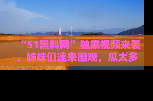 “51黑料网”独家视频来袭，姊妹们速来围观，瓜太多简直停不下来！