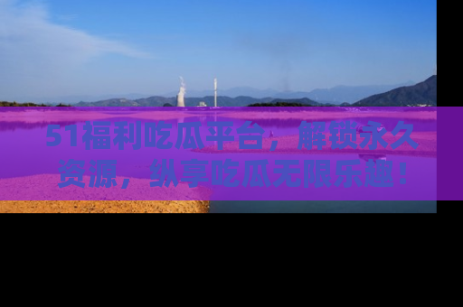 51福利吃瓜平台,解锁永久资源,纵享吃瓜无限乐趣!