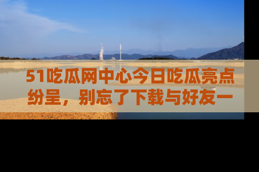 51吃瓜网中心今日吃瓜亮点纷呈,别忘了下载与好友一同分享!