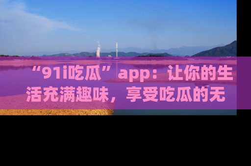 “91i吃瓜”app：让你的生活充满趣味，享受吃瓜的无限乐趣！