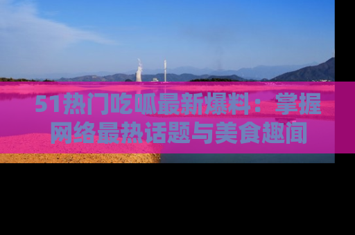 51热门吃呱最新爆料:掌握网络最热话题与美食趣闻