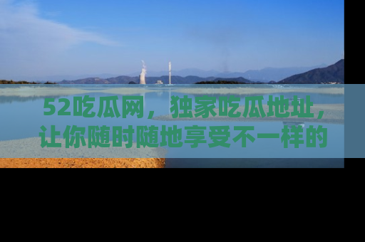 52吃瓜网,独家吃瓜地址,让你随时随地享受不一样的观看体验!