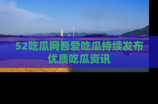 52吃瓜网吾爱吃瓜持续发布优质吃瓜资讯