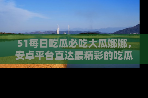 51每日吃瓜必吃大瓜娜娜,安卓平台直达最精彩的吃瓜内容。