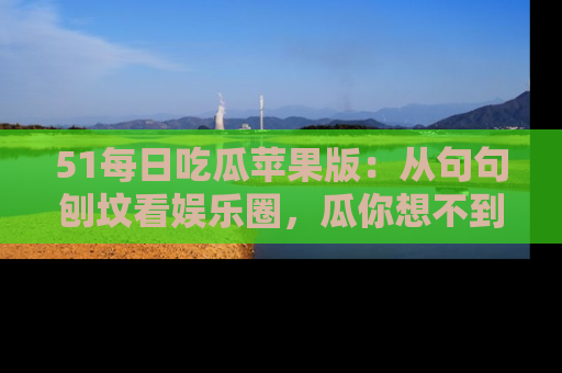 51每日吃瓜苹果版:从句句刨坟看娱乐圈,瓜你想不到的精彩纷呈!