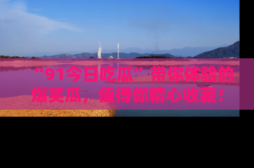 “91今日吃瓜”带你体验的爆笑瓜，值得你精心收藏！