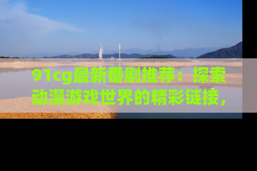 91cg最新番剧推荐：探索动漫游戏世界的精彩链接，尽在此处！