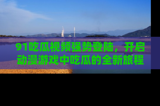 91吃瓜视频强势登陆,开启动漫游戏中吃瓜的全新旅程!