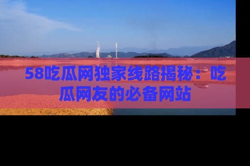58吃瓜网独家线路揭秘:吃瓜网友的必备网站