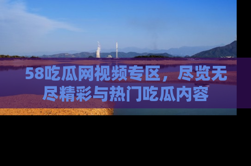 58吃瓜网视频专区,尽览无尽精彩与热门吃瓜内容