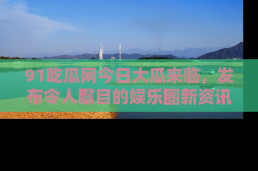 91吃瓜网今日大瓜来临,发布令人瞩目的娱乐圈新资讯!