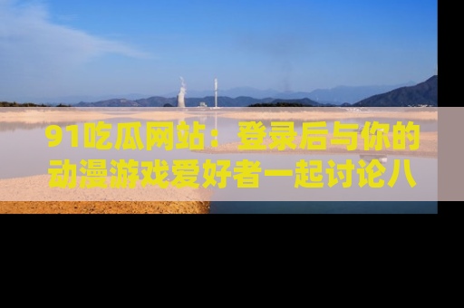 91吃瓜网站:登录后与你的动漫游戏爱好者一起讨论八卦!