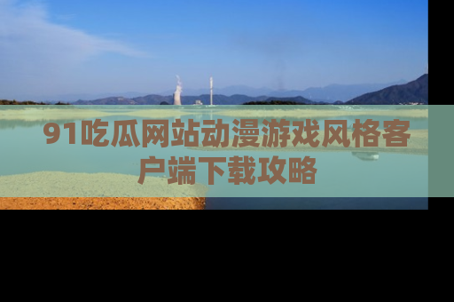 91吃瓜网站动漫游戏风格客户端下载攻略