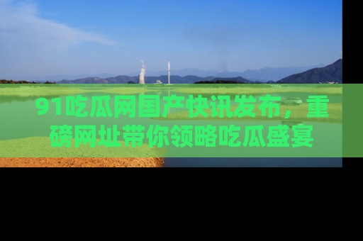 91吃瓜网国产快讯发布,重磅网址带你领略吃瓜盛宴