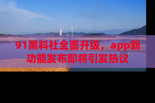 91黑料社全面升级，app新功能发布即将引发热议