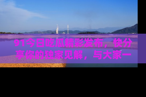 91今日吃瓜精彩发布，快分享你的独家见解，与大家一起讨论吧！
