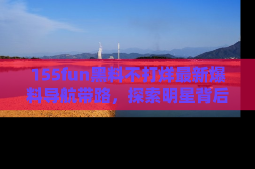 155fun黑料不打烊最新爆料导航带路，探索明星背后的秘密