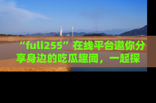 “fuli255”在线平台邀你分享身边的吃瓜趣闻，一起探索生活的小秘密！