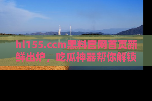 hl155.ccm黑料官网首页新鲜出炉，吃瓜神器帮你解锁那些鲜为人知的内幕！
