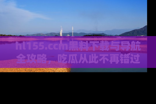 hl155.ccm黑料下载与导航全攻略，吃瓜从此不再错过任何热点