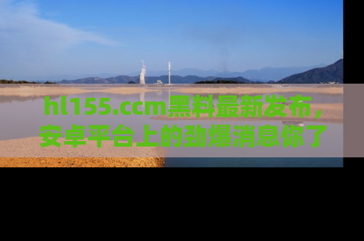 hl155.ccm黑料最新发布，安卓平台上的劲爆消息你了解了吗？