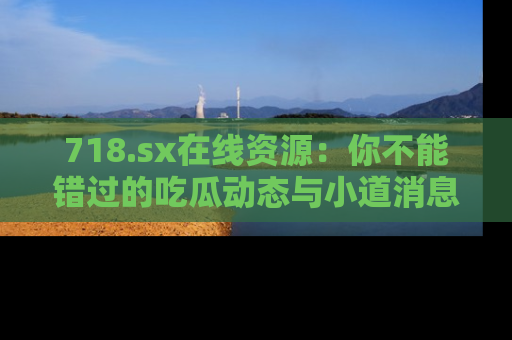 718.sx在线资源：你不能错过的吃瓜动态与小道消息