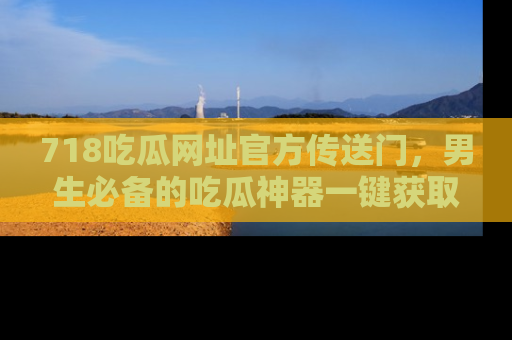 718吃瓜网址官方传送门，男生必备的吃瓜神器一键获取！