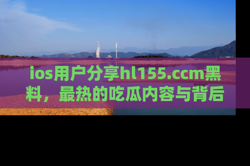 ios用户分享hl155.ccm黑料，最热的吃瓜内容与背后的真实事件！
