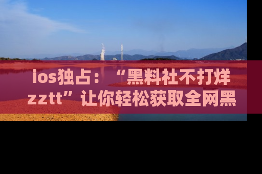 ios独占：“黑料社不打烊zztt”让你轻松获取全网黑料信息，不容错过！