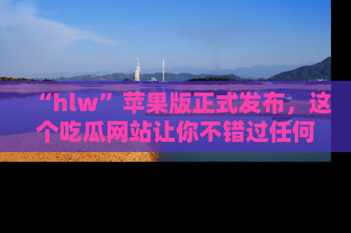 “hlw”苹果版正式发布，这个吃瓜网站让你不错过任何热议话题！
