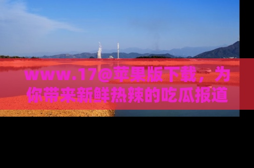 www.17@苹果版下载，为你带来新鲜热辣的吃瓜报道，尽情享受！