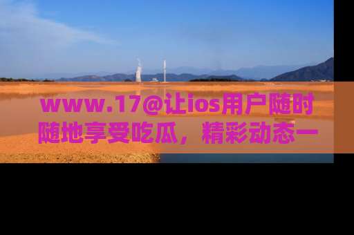 www.17@让ios用户随时随地享受吃瓜，精彩动态一手掌握