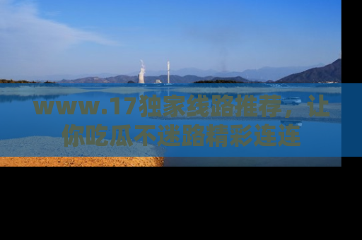 www.17独家线路推荐，让你吃瓜不迷路精彩连连