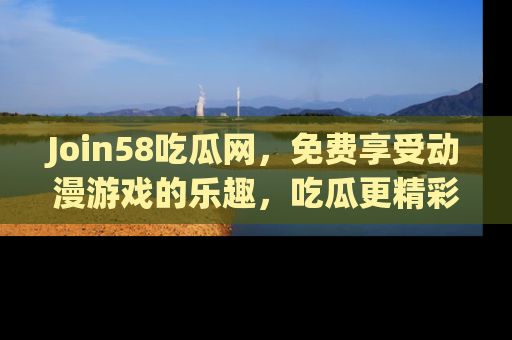 Join58吃瓜网，免费享受动漫游戏的乐趣，吃瓜更精彩！