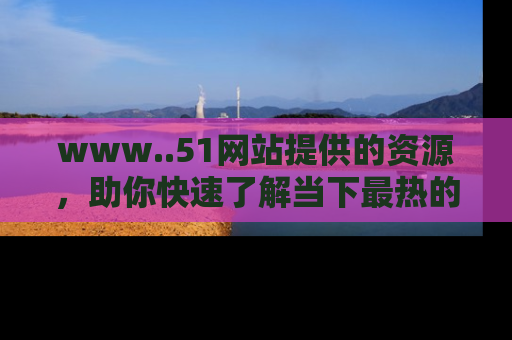 www..51网站提供的资源，助你快速了解当下最热的娱乐八卦