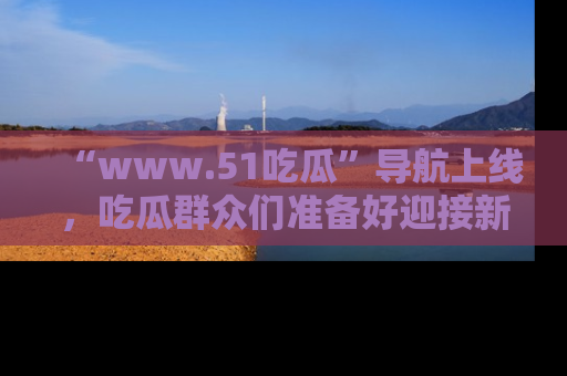 “www.51吃瓜”导航上线，吃瓜群众们准备好迎接新一波奇葩事件吗？