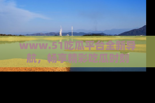 www.51吃瓜平台全新导航，畅享精彩吃瓜时刻
