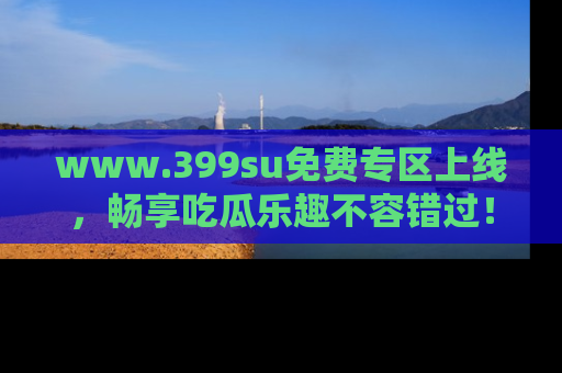 www.399su免费专区上线，畅享吃瓜乐趣不容错过！
