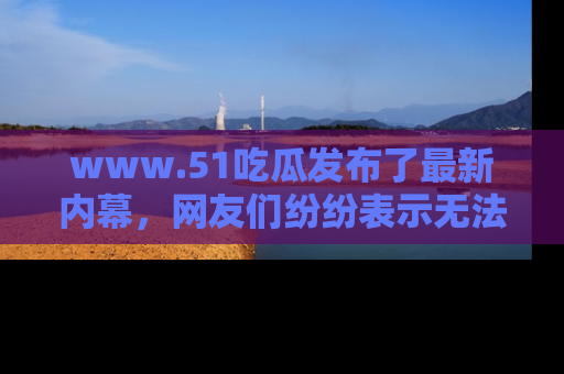 www.51吃瓜发布了最新内幕，网友们纷纷表示无法接受！