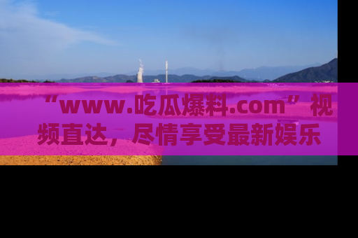 “www.吃瓜爆料.com”视频直达，尽情享受最新娱乐圈的吃瓜盛宴！