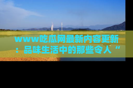 www吃瓜网最新内容更新：品味生活中的那些令人“吃瓜”的故事