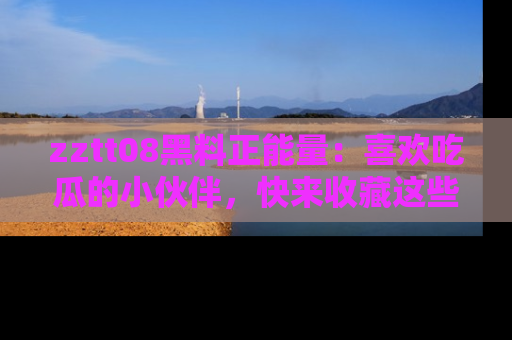 zztt08黑料正能量：喜欢吃瓜的小伙伴，快来收藏这些优质资源！