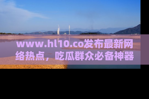www.hl10.co发布最新网络热点，吃瓜群众必备神器