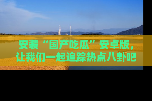 安装“国产吃瓜”安卓版，让我们一起追踪热点八卦吧～