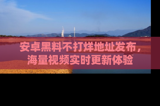 安卓黑料不打烊地址发布，海量视频实时更新体验