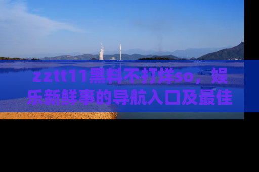zztt11黑料不打烊so，娱乐新鲜事的导航入口及最佳浏览线路推荐