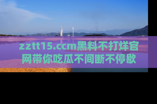 zztt15.ccm黑料不打烊官网带你吃瓜不间断不停歇